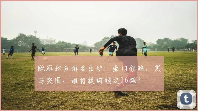 欧冠积分排名出炉:豪门领跑,黑马突围,谁将提前锁定16强?