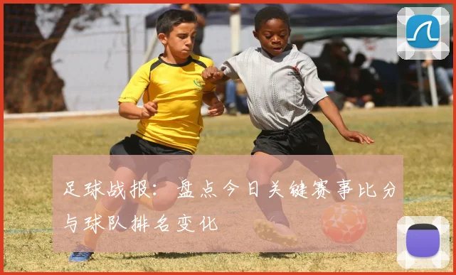 足球战报：盘点今日关键赛事比分与球队排名变化