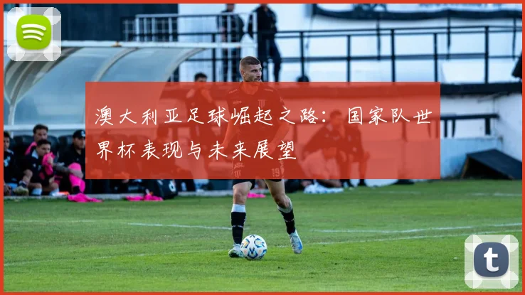 澳大利亚足球崛起之路：国家队世界杯表现与未来展望