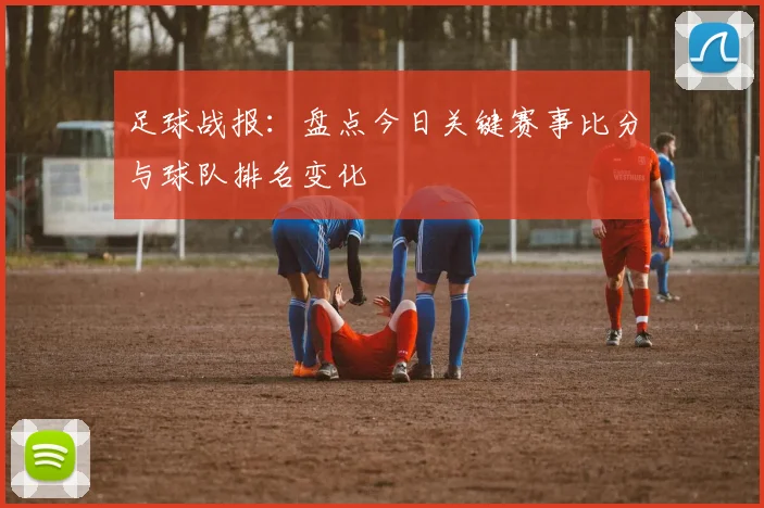 足球战报：盘点今日关键赛事比分与球队排名变化