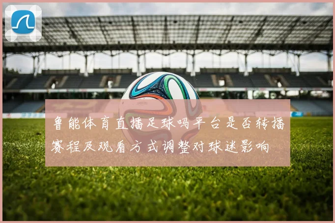 鲁能体育直播足球吗平台是否转播赛程及观看方式调整对球迷影响
