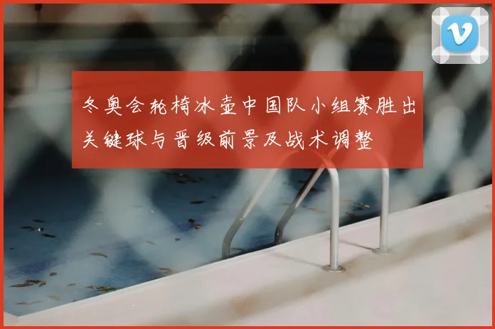 冬奥会轮椅冰壶中国队小组赛胜出关键球与晋级前景及战术调整