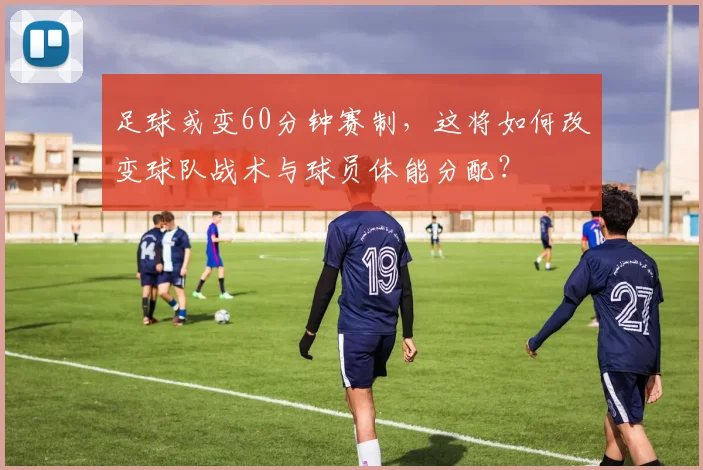 足球或变60分钟赛制,这将如何改变球队战术与球员体能分配?