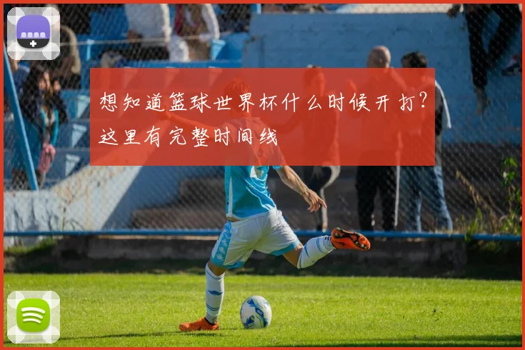 想知道篮球世界杯什么时候开打？这里有完整时间线