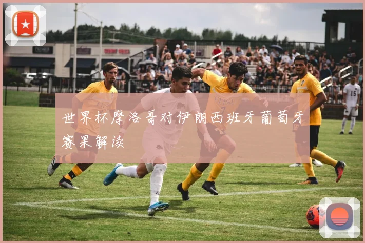 世界杯摩洛哥对伊朗西班牙葡萄牙赛果解读