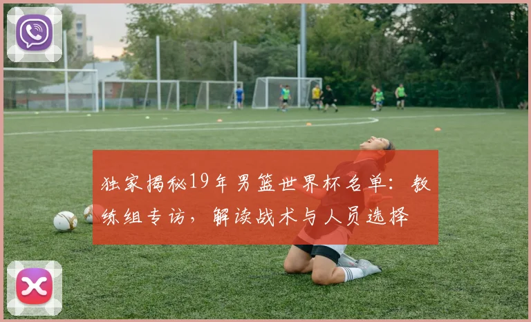 独家揭秘19年男篮世界杯名单：教练组专访，解读战术与人员选择