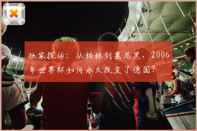 独家探访：从柏林到慕尼黑，2006年世界杯如何永久改变了德国？