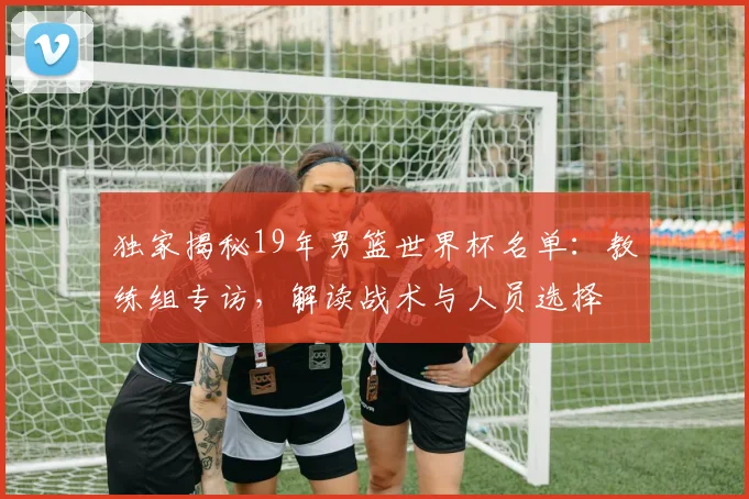 独家揭秘19年男篮世界杯名单：教练组专访，解读战术与人员选择