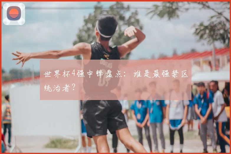 世界杯4强中锋盘点:谁是最强禁区统治者?