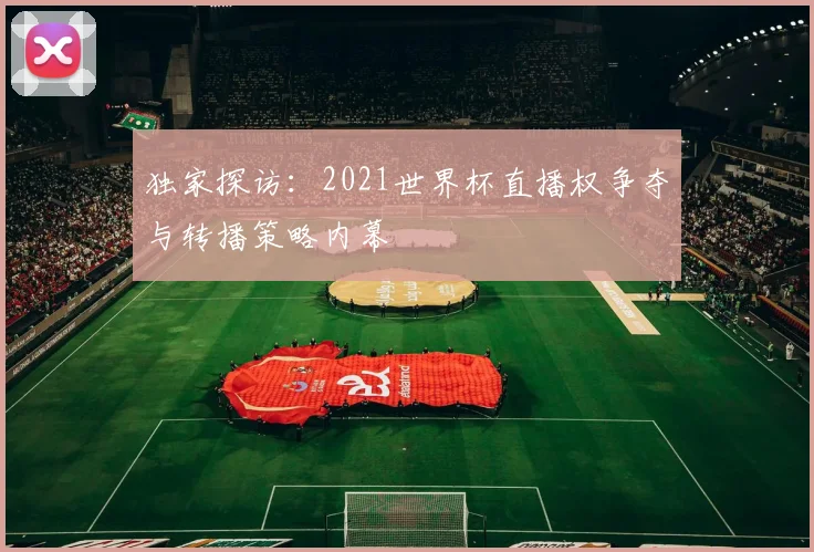 独家探访：2021世界杯直播权争夺与转播策略内幕