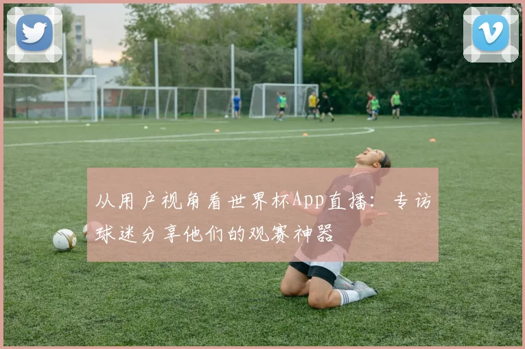 从用户视角看世界杯App直播：专访球迷分享他们的观赛神器